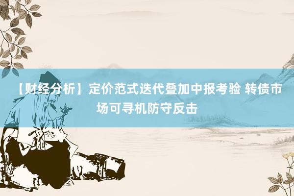 【财经分析】定价范式迭代叠加中报考验 转债市场可寻机防守反击