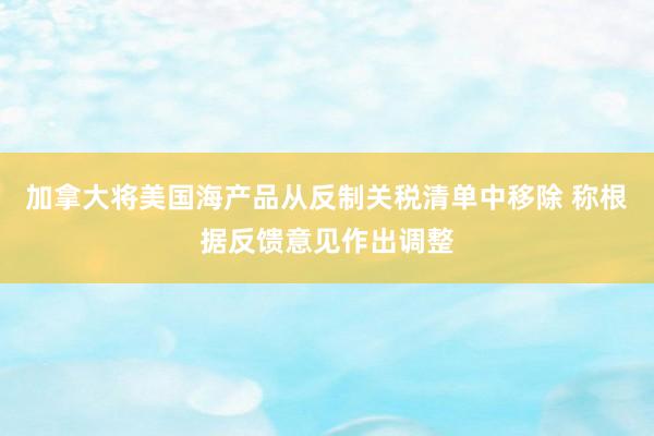加拿大将美国海产品从反制关税清单中移除 称根据反馈意见作出调整