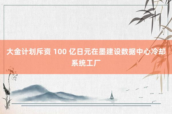 大金计划斥资 100 亿日元在墨建设数据中心冷却系统工厂