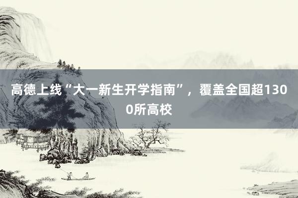 高德上线“大一新生开学指南”，覆盖全国超1300所高校