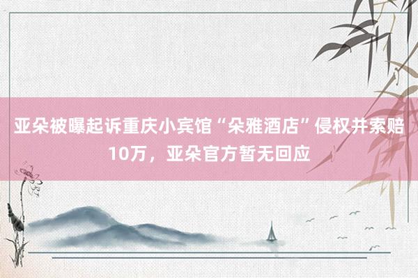 亚朵被曝起诉重庆小宾馆“朵雅酒店”侵权并索赔10万，亚朵官方暂无回应