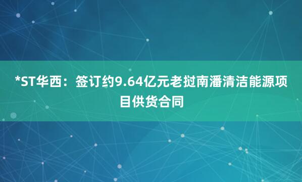 *ST华西：签订约9.64亿元老挝南潘清洁能源项目供货合同